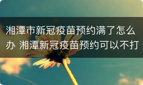湘潭市新冠疫苗预约满了怎么办 湘潭新冠疫苗预约可以不打吗