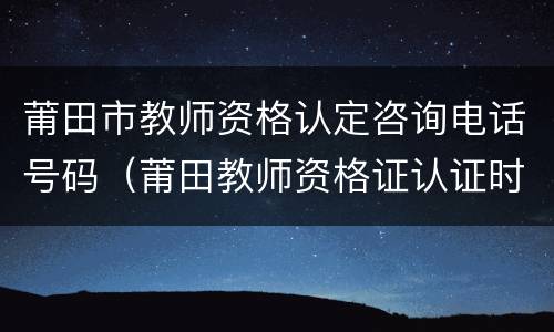 莆田市教师资格认定咨询电话号码（莆田教师资格证认证时间）