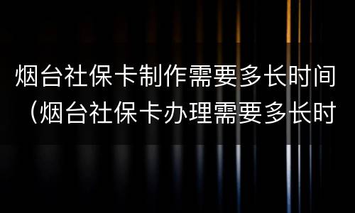 烟台社保卡制作需要多长时间（烟台社保卡办理需要多长时间）