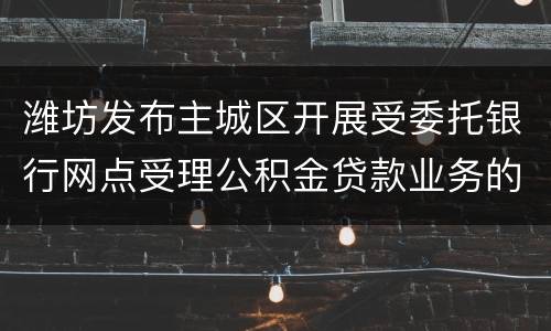 潍坊发布主城区开展受委托银行网点受理公积金贷款业务的通知解读