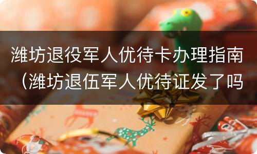 潍坊退役军人优待卡办理指南（潍坊退伍军人优待证发了吗?）