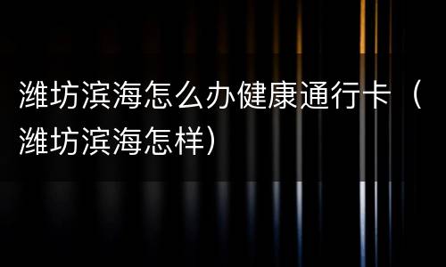 潍坊滨海怎么办健康通行卡（潍坊滨海怎样）