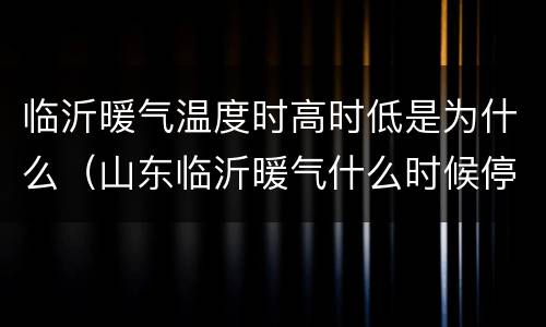 临沂暖气温度时高时低是为什么（山东临沂暖气什么时候停）