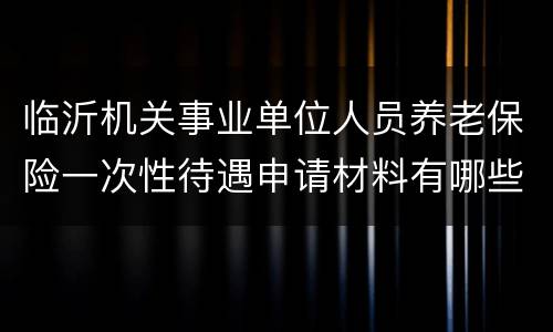 临沂机关事业单位人员养老保险一次性待遇申请材料有哪些