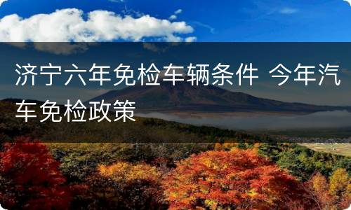 济宁六年免检车辆条件 今年汽车免检政策