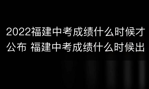 2022福建中考成绩什么时候才公布 福建中考成绩什么时候出来2020