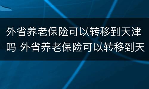 外省养老保险可以转移到天津吗 外省养老保险可以转移到天津吗