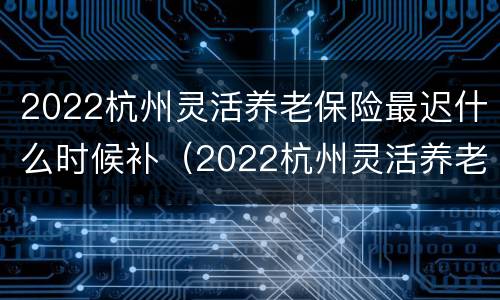 2022杭州灵活养老保险最迟什么时候补（2022杭州灵活养老保险最迟什么时候补缴）