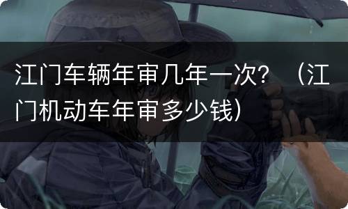 江门车辆年审几年一次？（江门机动车年审多少钱）