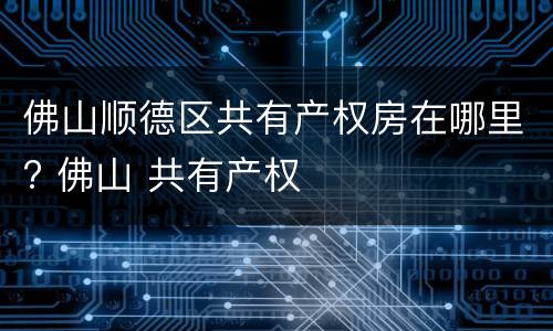 佛山顺德区共有产权房在哪里? 佛山 共有产权