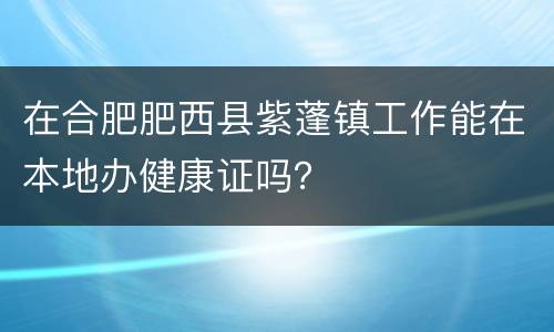 在合肥肥西县紫蓬镇工作能在本地办健康证吗？