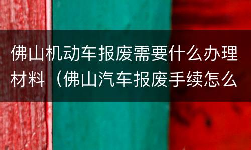 佛山机动车报废需要什么办理材料（佛山汽车报废手续怎么办理流程）