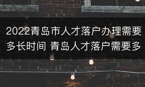 2022青岛市人才落户办理需要多长时间 青岛人才落户需要多久
