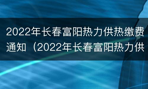 2022年长春富阳热力供热缴费通知（2022年长春富阳热力供热缴费通知书）