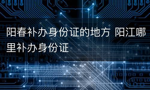 阳春补办身份证的地方 阳江哪里补办身份证