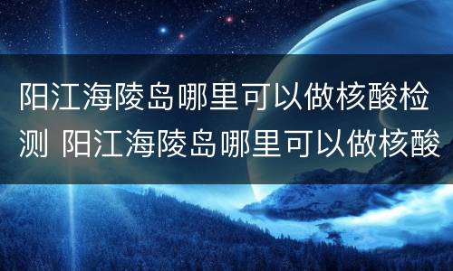 阳江海陵岛哪里可以做核酸检测 阳江海陵岛哪里可以做核酸检测报告