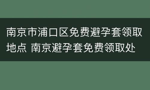 南京市浦口区免费避孕套领取地点 南京避孕套免费领取处