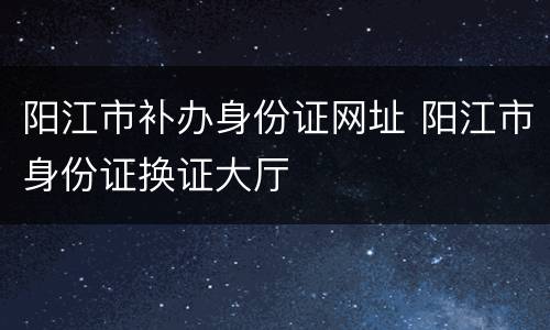 阳江市补办身份证网址 阳江市身份证换证大厅
