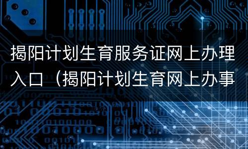 揭阳计划生育服务证网上办理入口（揭阳计划生育网上办事大厅）