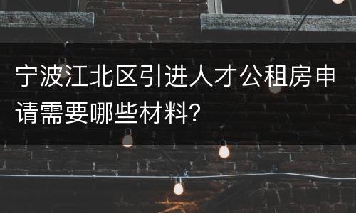 宁波江北区引进人才公租房申请需要哪些材料？