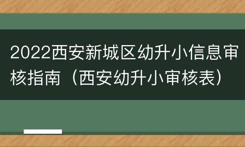2022西安新城区幼升小信息审核指南（西安幼升小审核表）
