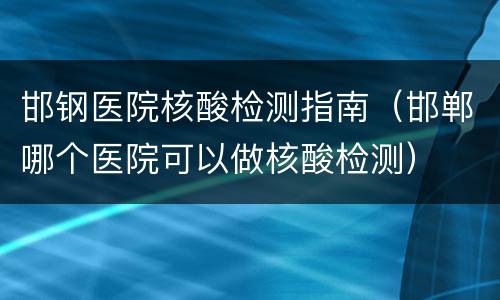 邯钢医院核酸检测指南（邯郸哪个医院可以做核酸检测）