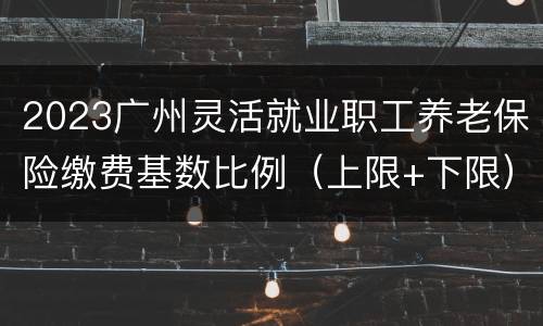 2023广州灵活就业职工养老保险缴费基数比例（上限+下限）