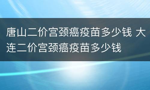 唐山二价宫颈癌疫苗多少钱 大连二价宫颈癌疫苗多少钱