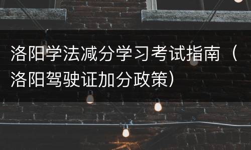 洛阳学法减分学习考试指南（洛阳驾驶证加分政策）