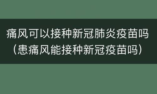 痛风可以接种新冠肺炎疫苗吗（患痛风能接种新冠疫苗吗）