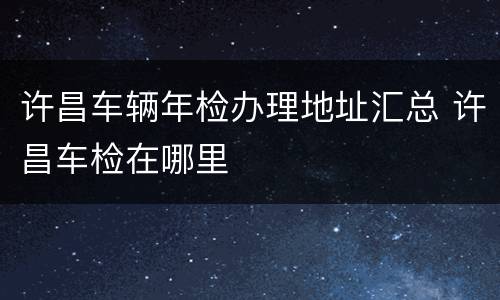 许昌车辆年检办理地址汇总 许昌车检在哪里