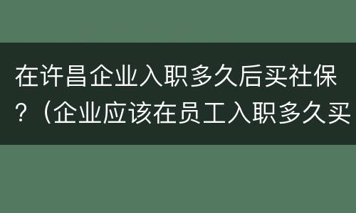 在许昌企业入职多久后买社保?（企业应该在员工入职多久买社保）