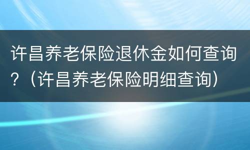 许昌养老保险退休金如何查询?（许昌养老保险明细查询）