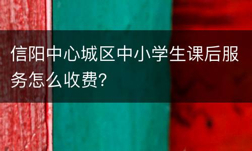 信阳中心城区中小学生课后服务怎么收费？