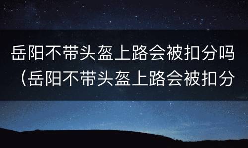 岳阳不带头盔上路会被扣分吗（岳阳不带头盔上路会被扣分吗罚多少钱）