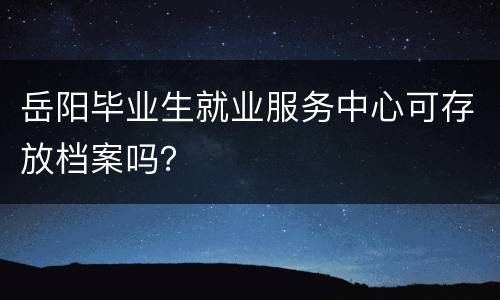岳阳毕业生就业服务中心可存放档案吗？