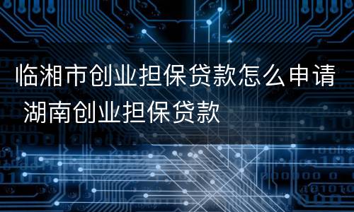 临湘市创业担保贷款怎么申请 湖南创业担保贷款