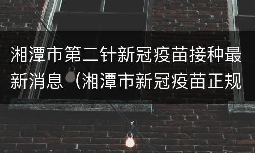 湘潭市第二针新冠疫苗接种最新消息（湘潭市新冠疫苗正规接种点）
