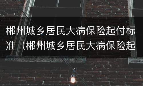 郴州城乡居民大病保险起付标准（郴州城乡居民大病保险起付标准是多少）