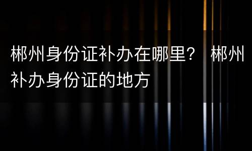 郴州身份证补办在哪里？ 郴州补办身份证的地方