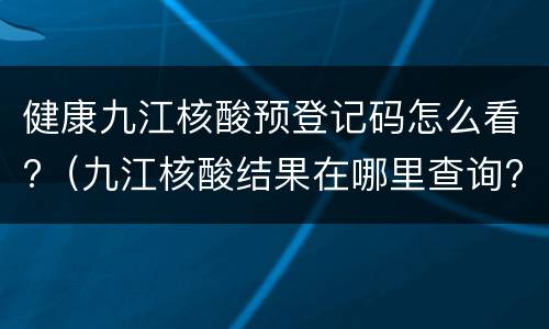 健康九江核酸预登记码怎么看?（九江核酸结果在哪里查询?）