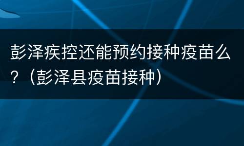 彭泽疾控还能预约接种疫苗么?（彭泽县疫苗接种）