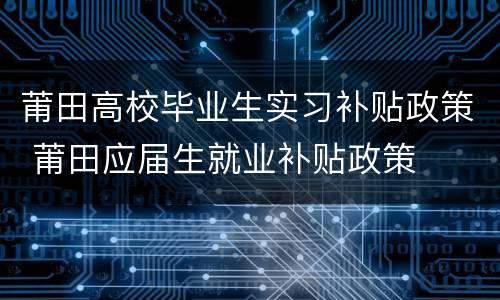 莆田高校毕业生实习补贴政策 莆田应届生就业补贴政策