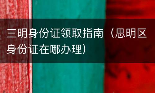 三明身份证领取指南（思明区身份证在哪办理）