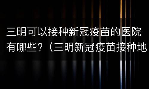 三明可以接种新冠疫苗的医院有哪些?（三明新冠疫苗接种地点）