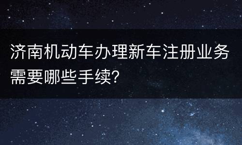 济南机动车办理新车注册业务需要哪些手续？
