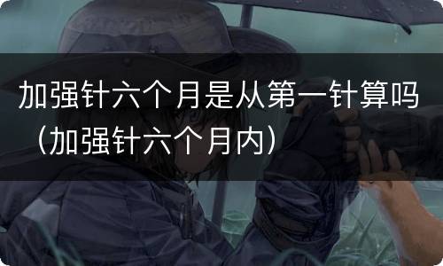 加强针六个月是从第一针算吗（加强针六个月内）