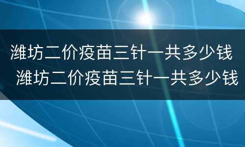 潍坊二价疫苗三针一共多少钱 潍坊二价疫苗三针一共多少钱啊
