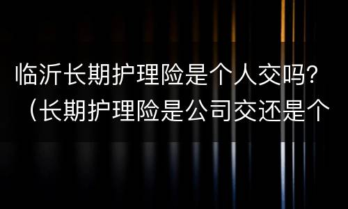 临沂长期护理险是个人交吗？（长期护理险是公司交还是个人交）