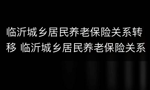 临沂城乡居民养老保险关系转移 临沂城乡居民养老保险关系转移手续